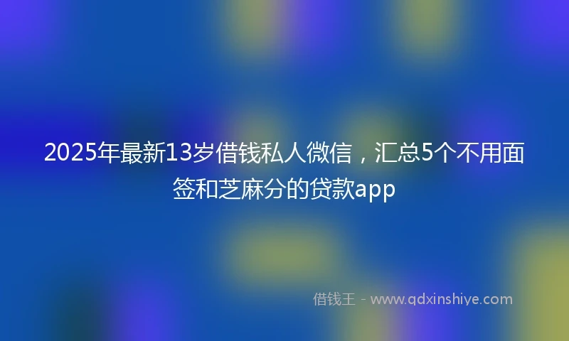 2025年最新13岁借钱私人微信，汇总5个不用面签和芝麻分的贷款app