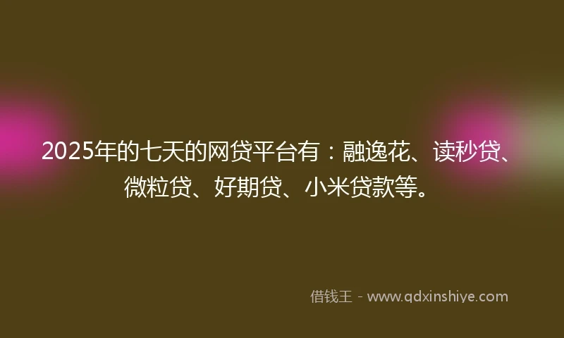 2025年的七天的网贷平台有：融逸花、读秒贷、微粒贷、好期贷、小米贷款等。