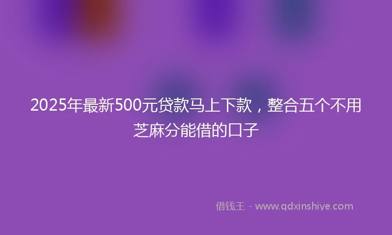 2025年最新500元贷款马上下款，整合五个不用芝麻分能借的口子