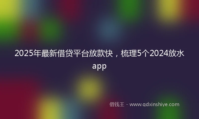 2025年最新借贷平台放款快，梳理5个2024放水app