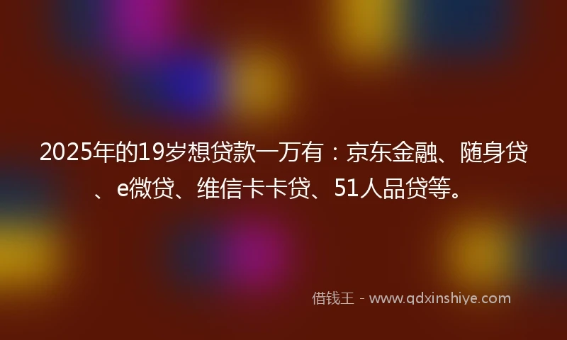 2025年的19岁想贷款一万有：京东金融、随身贷、e微贷、维信卡卡贷、51人品贷等。