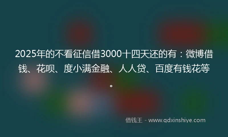 2025年的不看征信借3000十四天还的有：微博借钱、花呗、度小满金融、人人贷、百度有钱花等。