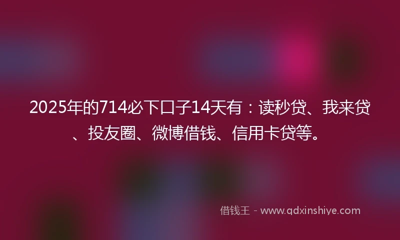 2025年的714必下口子14天有：读秒贷、我来贷、投友圈、微博借钱、信用卡贷等。