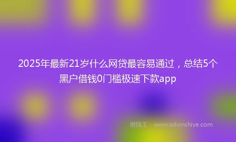 2025年最新21岁什么网贷最容易通过，总结5个黑户借钱0门槛极速下款app