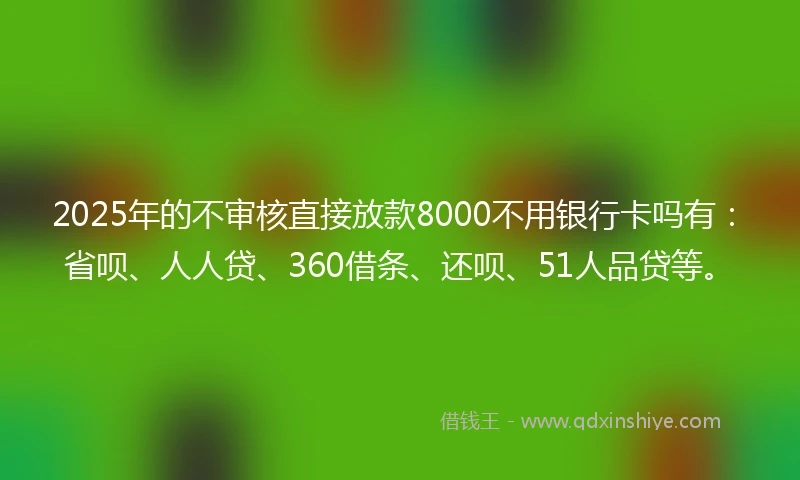2025年的不审核直接放款8000不用银行卡吗有：省呗、人人贷、360借条、还呗、51人品贷等。