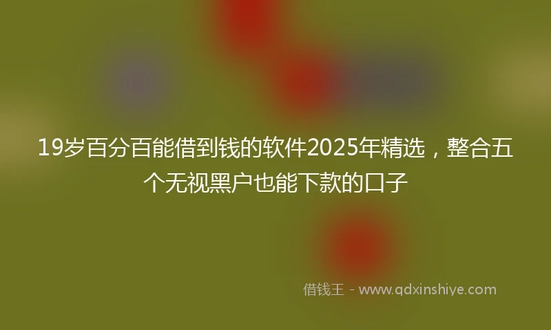 19岁百分百能借到钱的软件2025年精选，整合五个无视黑户也能下款的口子