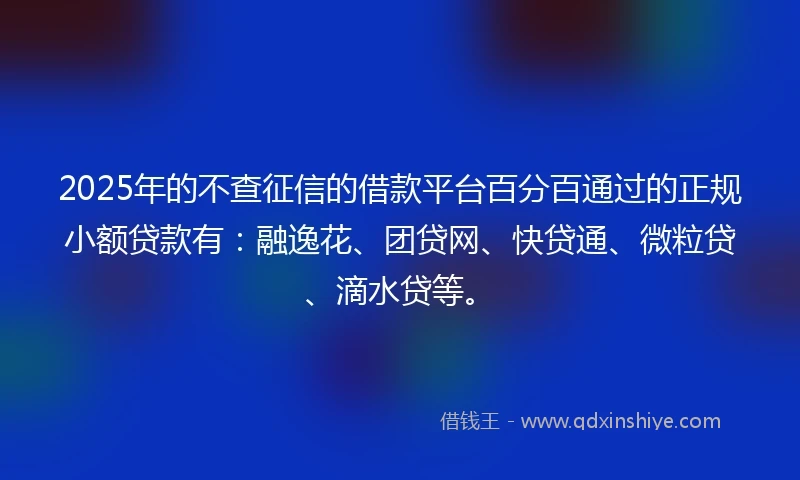 2025年的不查征信的借款平台百分百通过的正规小额贷款有：融逸花、团贷网、快贷通、微粒贷、滴水贷等。