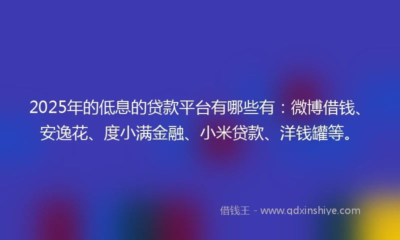 2025年的低息的贷款平台有哪些有：微博借钱、安逸花、度小满金融、小米贷款、洋钱罐等。