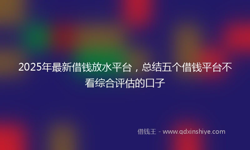 2025年最新借钱放水平台，总结五个借钱平台不看综合评估的口子