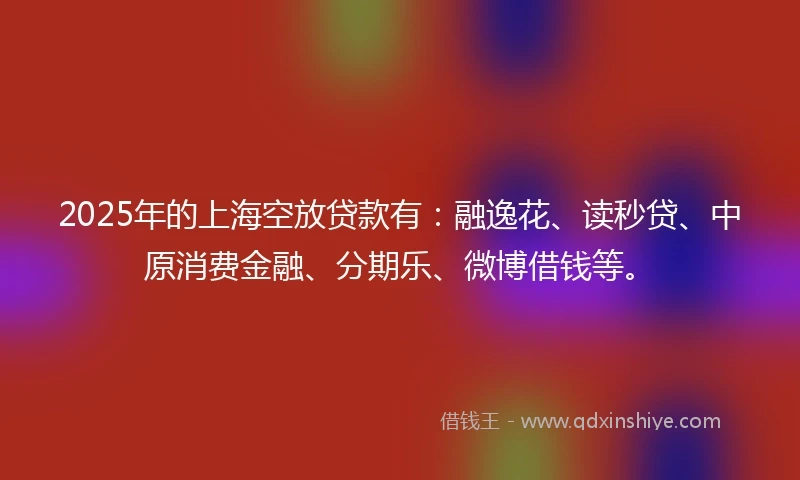 2025年的上海空放贷款有：融逸花、读秒贷、中原消费金融、分期乐、微博借钱等。