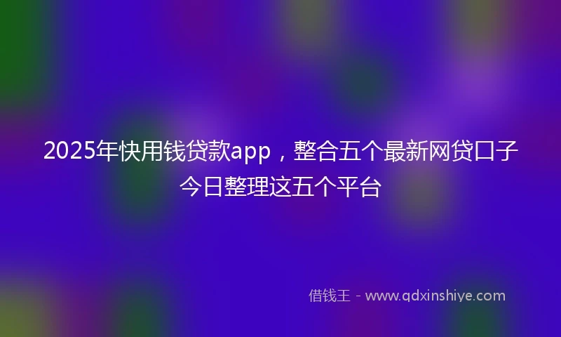 2025年快用钱贷款app，整合五个最新网贷口子今日整理这五个平台
