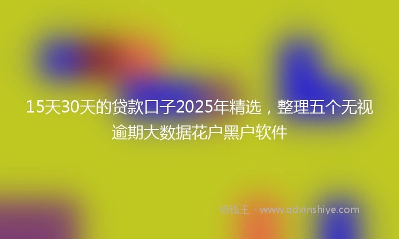 15天30天的贷款口子2025年精选，整理五个无视逾期大数据花户黑户软件