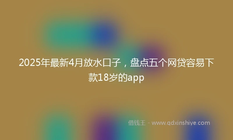 2025年最新4月放水口子，盘点五个网贷容易下款18岁的app