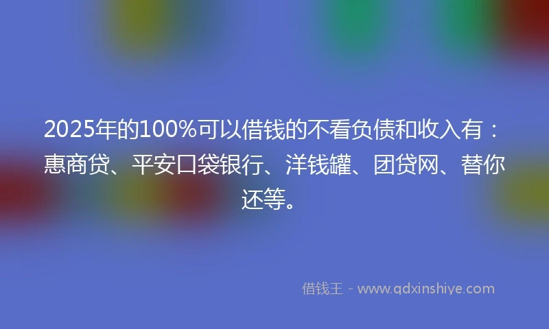 2025年的100%可以借钱的不看负债和收入有：惠商贷、平安口袋银行、洋钱罐、团贷网、替你还等。