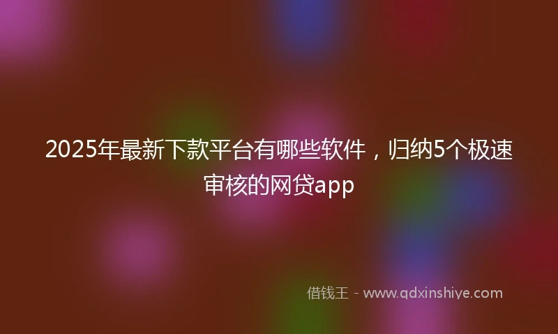 2025年最新下款平台有哪些软件，归纳5个极速审核的网贷app