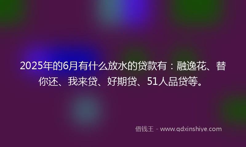 2025年的6月有什么放水的贷款有：融逸花、替你还、我来贷、好期贷、51人品贷等。