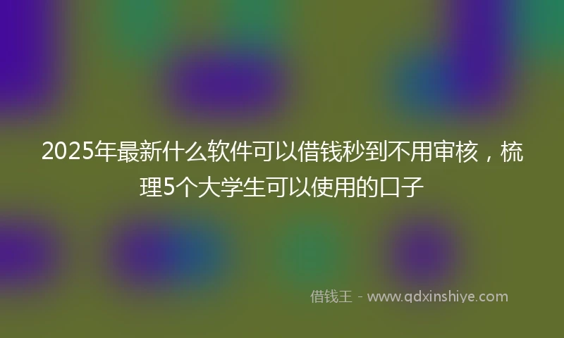 2025年最新什么软件可以借钱秒到不用审核，梳理5个大学生可以使用的口子