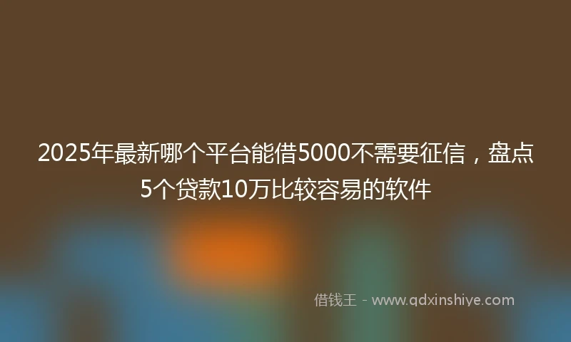 2025年最新哪个平台能借5000不需要征信，盘点5个贷款10万比较容易的软件