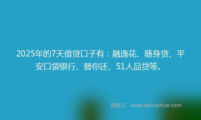 2025年的7天借贷口子有：融逸花、随身贷、平安口袋银行、替你还、51人品贷等。