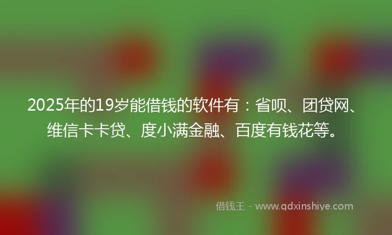 2025年的19岁能借钱的软件有：省呗、团贷网、维信卡卡贷、度小满金融、百度有钱花等。