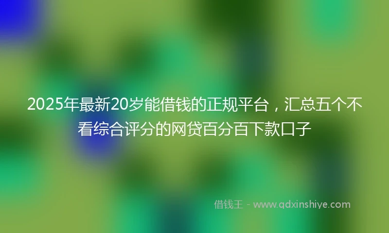2025年最新20岁能借钱的正规平台，汇总五个不看综合评分的网贷百分百下款口子