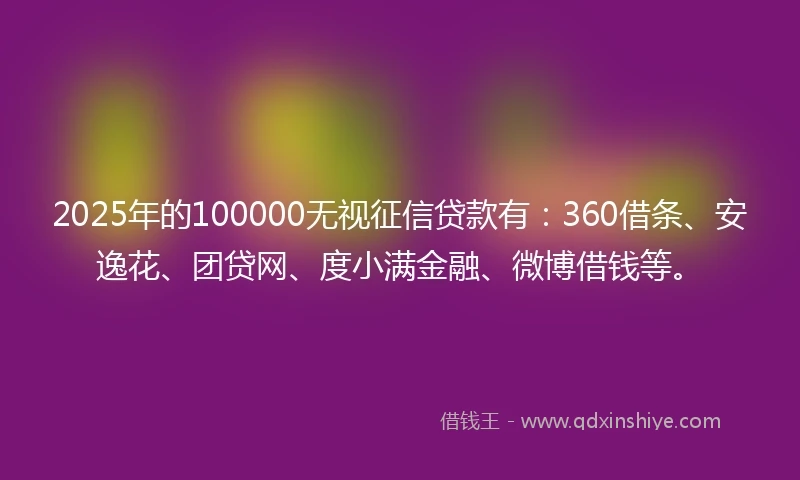 2025年的100000无视征信贷款有：360借条、安逸花、团贷网、度小满金融、微博借钱等。