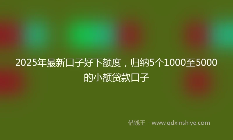 2025年最新口子好下额度，归纳5个1000至5000的小额贷款口子