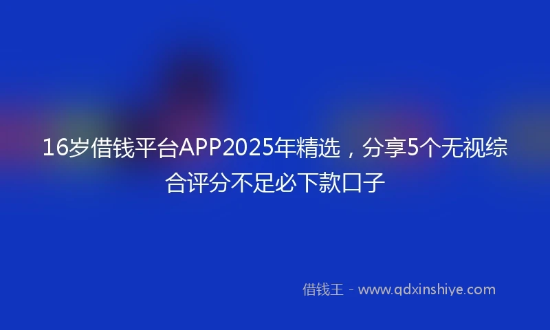 16岁借钱平台APP2025年精选，分享5个无视综合评分不足必下款口子