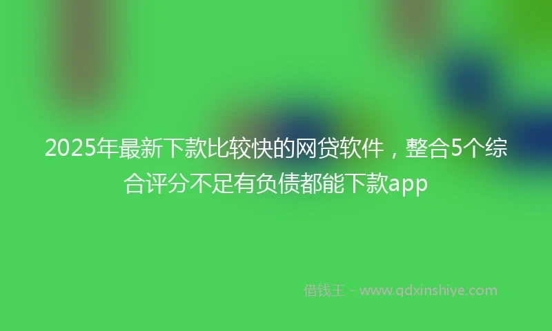 2025年最新下款比较快的网贷软件，整合5个综合评分不足有负债都能下款app