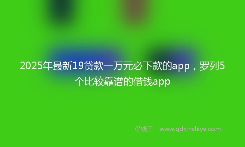 2025年最新19贷款一万元必下款的app，罗列5个比较靠谱的借钱app