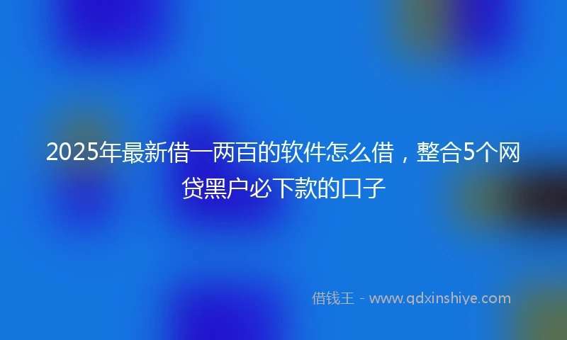 2025年最新借一两百的软件怎么借，整合5个网贷黑户必下款的口子