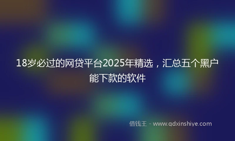 18岁必过的网贷平台2025年精选，汇总五个黑户能下款的软件