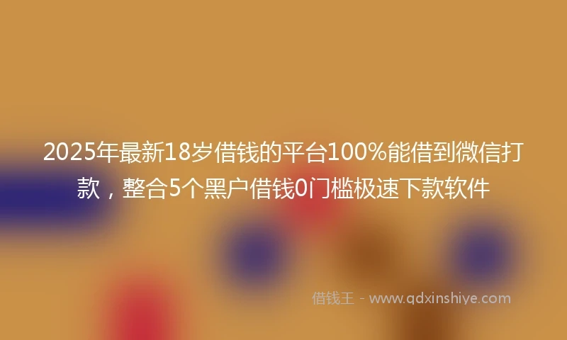 2025年最新18岁借钱的平台100%能借到微信打款，整合5个黑户借钱0门槛极速下款软件