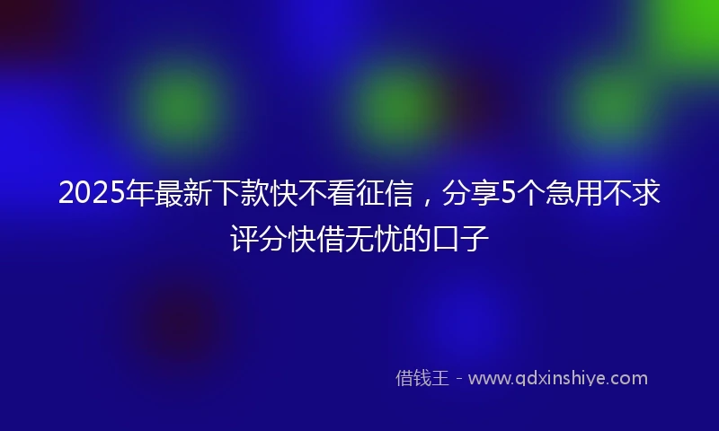 2025年最新下款快不看征信，分享5个急用不求评分快借无忧的口子