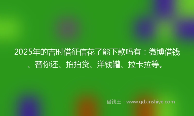 2025年的吉时借征信花了能下款吗有：微博借钱、替你还、拍拍贷、洋钱罐、拉卡拉等。