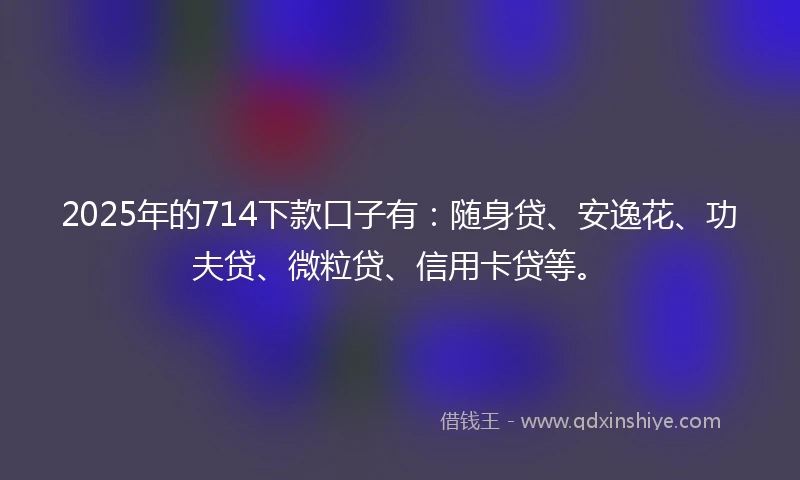 2025年的714下款口子有：随身贷、安逸花、功夫贷、微粒贷、信用卡贷等。