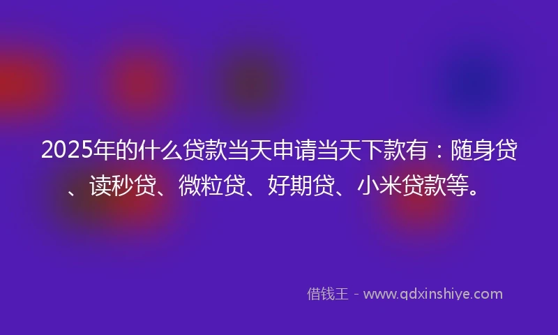 2025年的什么贷款当天申请当天下款有：随身贷、读秒贷、微粒贷、好期贷、小米贷款等。