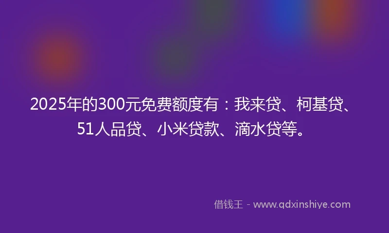 2025年的300元免费额度有：我来贷、柯基贷、51人品贷、小米贷款、滴水贷等。