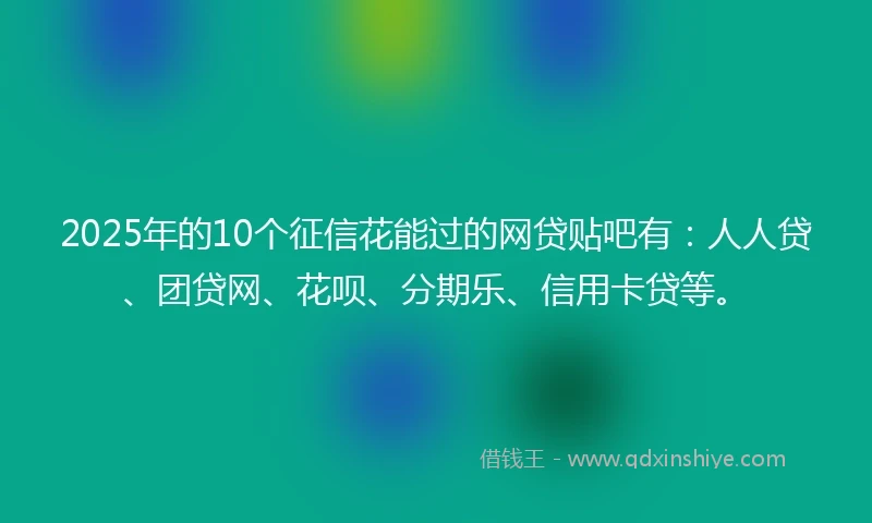 2025年的10个征信花能过的网贷贴吧有：人人贷、团贷网、花呗、分期乐、信用卡贷等。