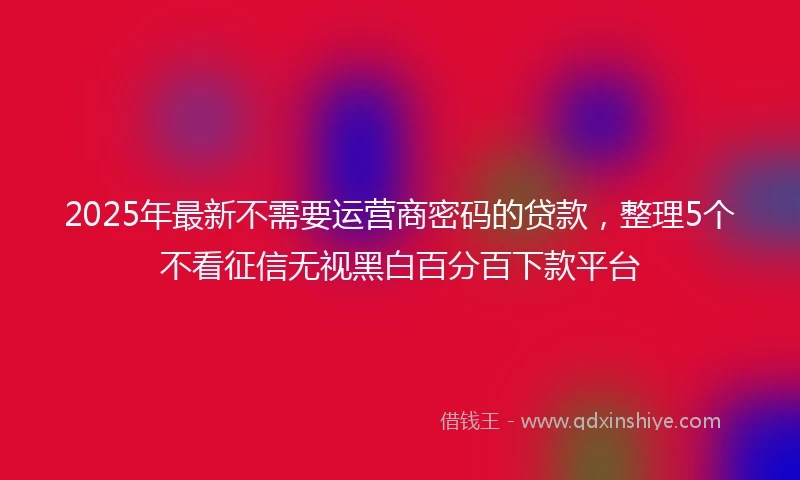 2025年最新不需要运营商密码的贷款，整理5个不看征信无视黑白百分百下款平台