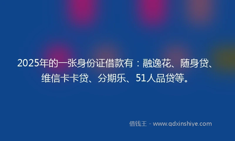 2025年的一张身份证借款有：融逸花、随身贷、维信卡卡贷、分期乐、51人品贷等。