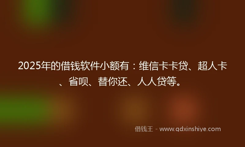 2025年的借钱软件小额有：维信卡卡贷、超人卡、省呗、替你还、人人贷等。