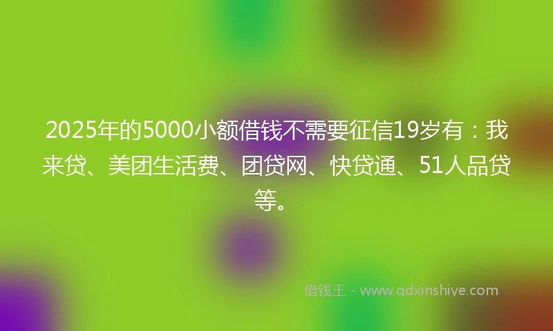 2025年的5000小额借钱不需要征信19岁有：我来贷、美团生活费、团贷网、快贷通、51人品贷等。