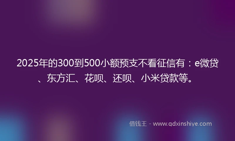 2025年的300到500小额预支不看征信有：e微贷、东方汇、花呗、还呗、小米贷款等。