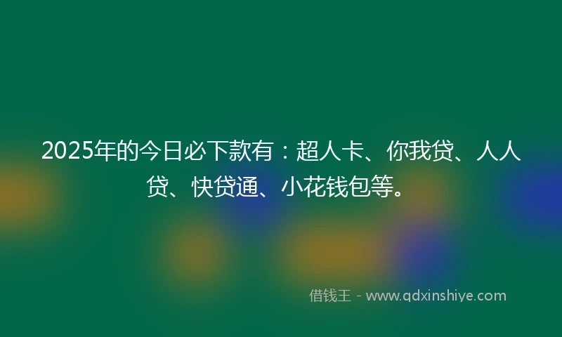 2025年的今日必下款有：超人卡、你我贷、人人贷、快贷通、小花钱包等。
