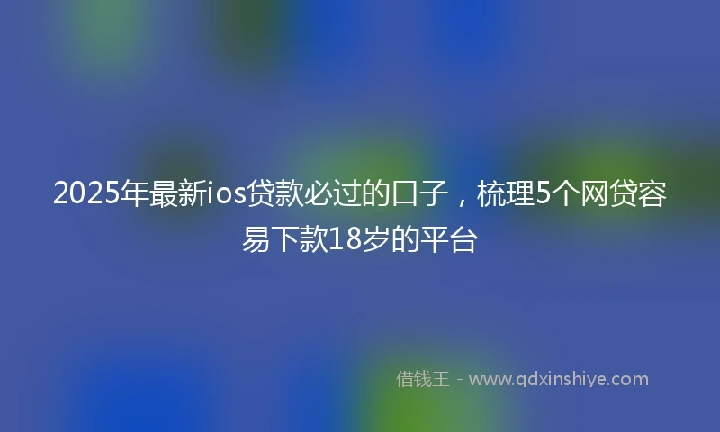 2025年最新ios贷款必过的口子，梳理5个网贷容易下款18岁的平台