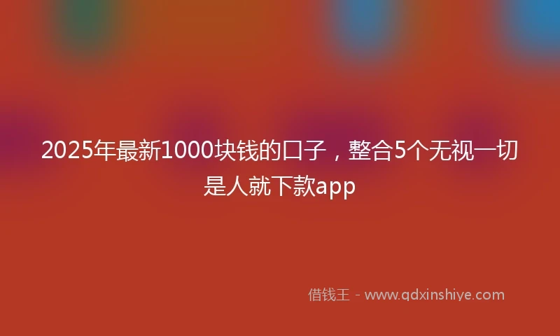 2025年最新1000块钱的口子，整合5个无视一切是人就下款app