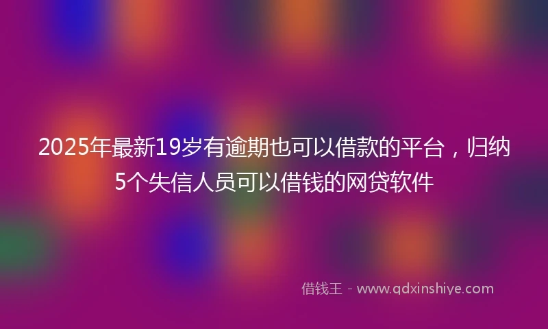 2025年最新19岁有逾期也可以借款的平台，归纳5个失信人员可以借钱的网贷软件