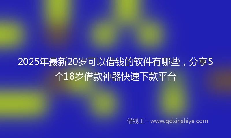 2025年最新20岁可以借钱的软件有哪些，分享5个18岁借款神器快速下款平台