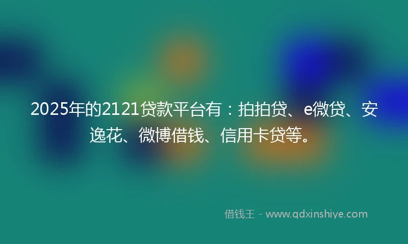2025年的2121贷款平台有：拍拍贷、e微贷、安逸花、微博借钱、信用卡贷等。